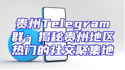贵州Telegram群：揭秘贵州地区热门的社交聚集地