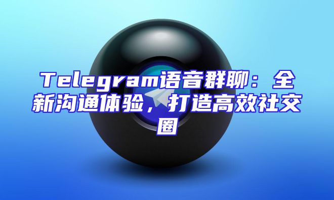 Telegram语音群聊：全新沟通体验，打造高效社交圈