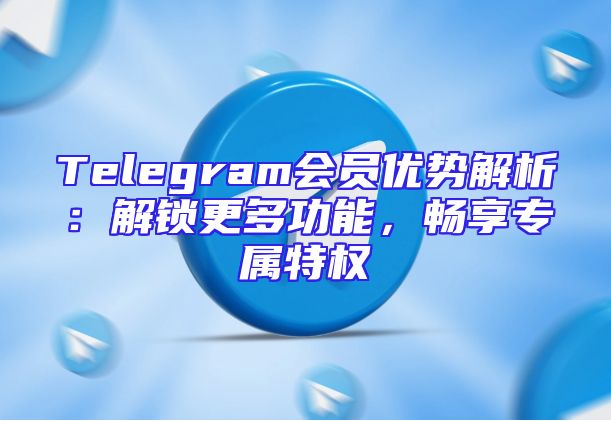 Telegram会员优势解析：解锁更多功能，畅享专属特权