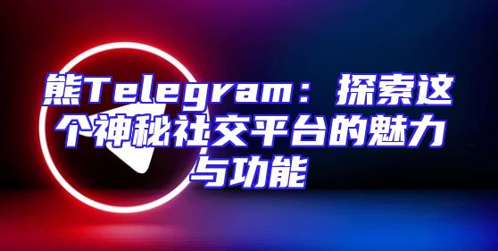 熊Telegram：探索这个神秘社交平台的魅力与功能