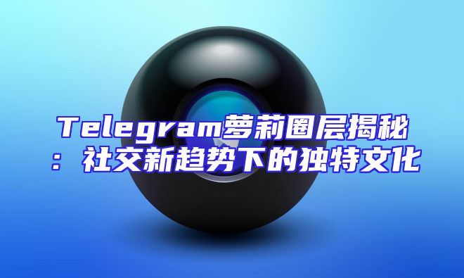 Telegram萝莉圈层揭秘：社交新趋势下的独特文化