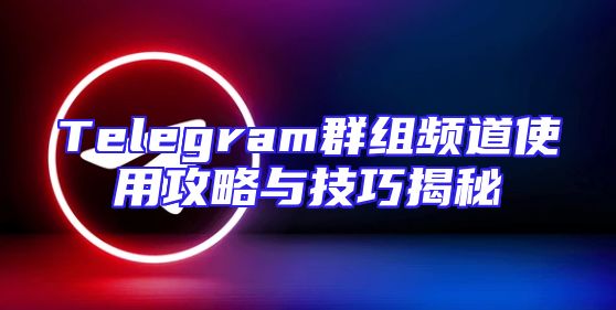 Telegram群组频道使用攻略与技巧揭秘
