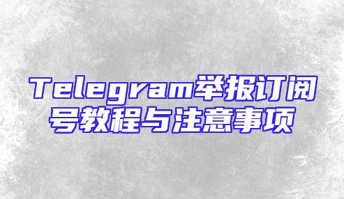 Telegram举报订阅号教程与注意事项