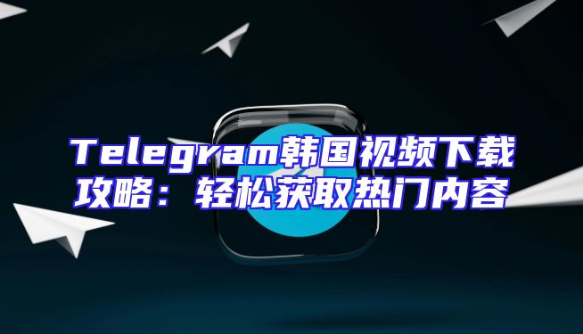 Telegram韩国视频下载攻略：轻松获取热门内容
