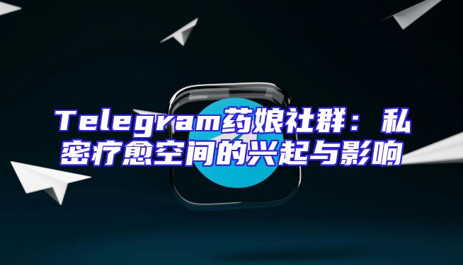 Telegram药娘社群：私密疗愈空间的兴起与影响