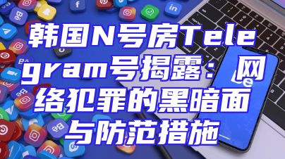 韩国N号房Telegram号揭露：网络犯罪的黑暗面与防范措施