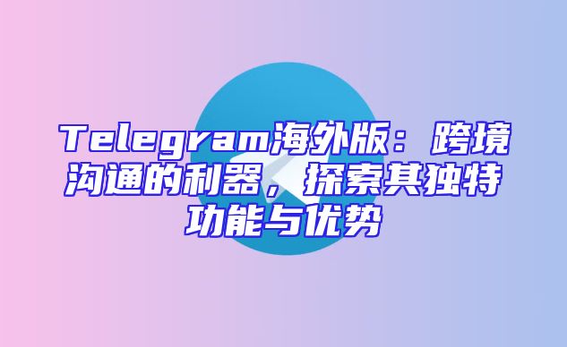 Telegram海外版：跨境沟通的利器，探索其独特功能与优势