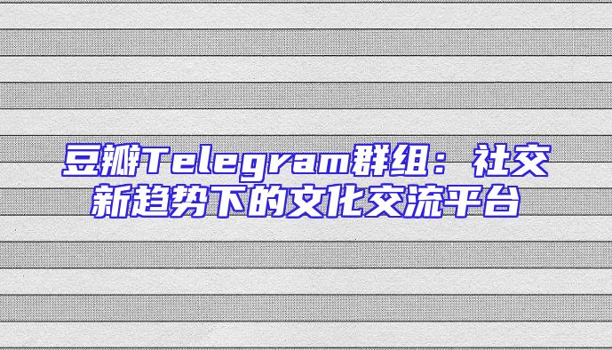 豆瓣Telegram群组：社交新趋势下的文化交流平台