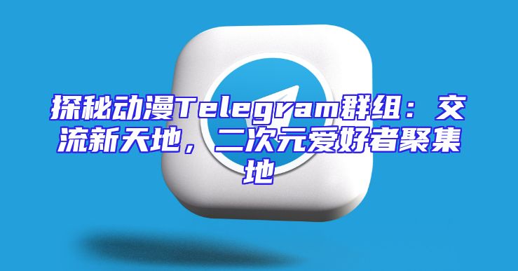 探秘动漫Telegram群组：交流新天地，二次元爱好者聚集地