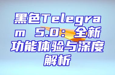 黑色Telegram 5.0：全新功能体验与深度解析