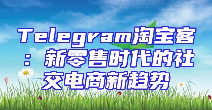 Telegram淘宝客：新零售时代的社交电商新趋势