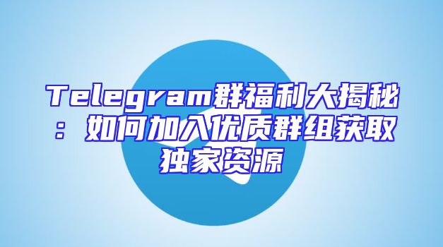Telegram群福利大揭秘：如何加入优质群组获取独家资源