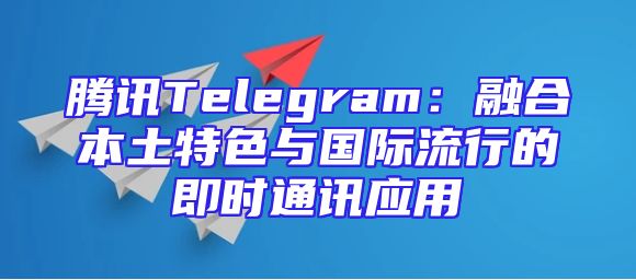 腾讯Telegram：融合本土特色与国际流行的即时通讯应用
