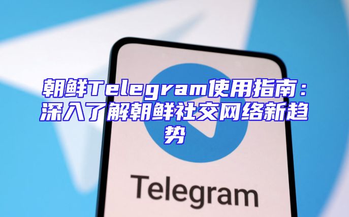 朝鲜Telegram使用指南：深入了解朝鲜社交网络新趋势