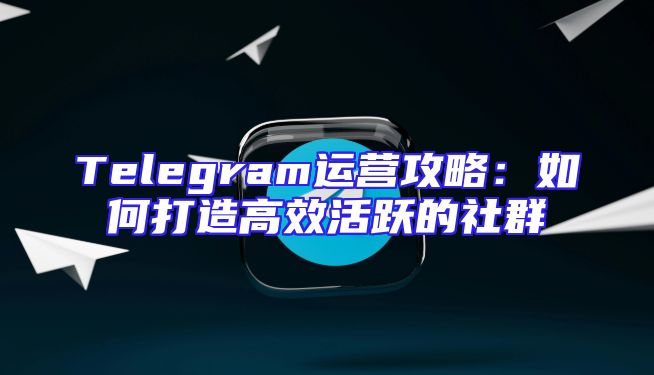 Telegram运营攻略：如何打造高效活跃的社群
