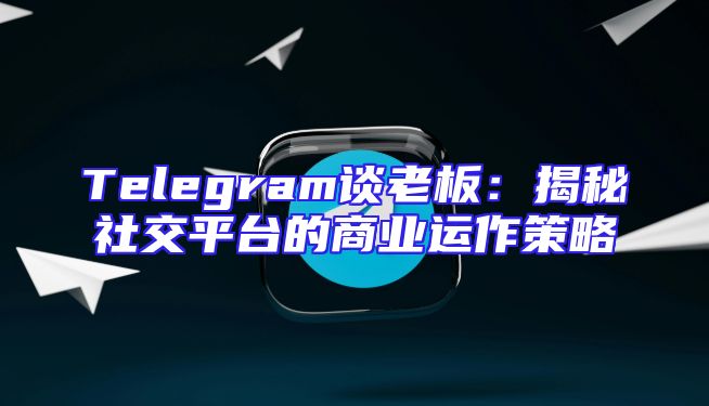 Telegram谈老板：揭秘社交平台的商业运作策略