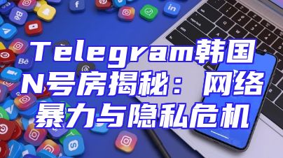 Telegram韩国N号房揭秘：网络暴力与隐私危机