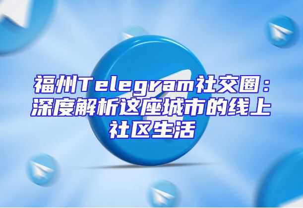 福州Telegram社交圈：深度解析这座城市的线上社区生活