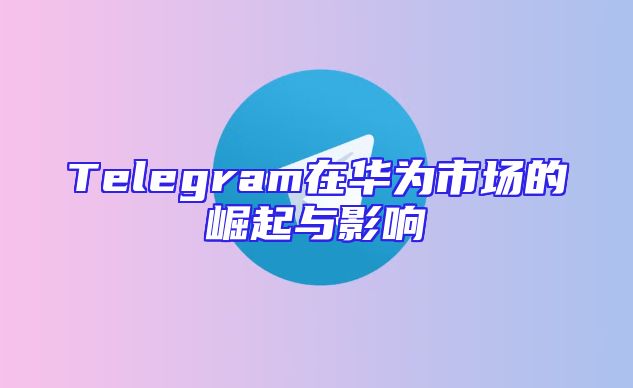 Telegram在华为市场的崛起与影响