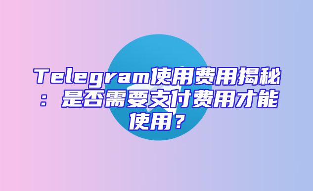 Telegram使用费用揭秘：是否需要支付费用才能使用？