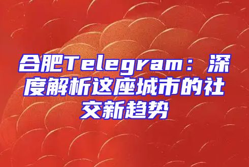 合肥Telegram：深度解析这座城市的社交新趋势