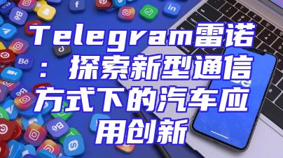 Telegram雷诺：探索新型通信方式下的汽车应用创新
