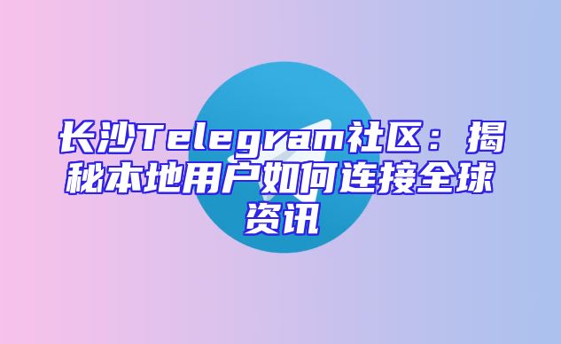 长沙Telegram社区：揭秘本地用户如何连接全球资讯