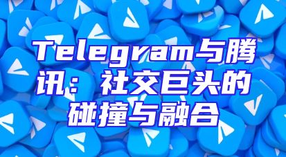 Telegram与腾讯：社交巨头的碰撞与融合