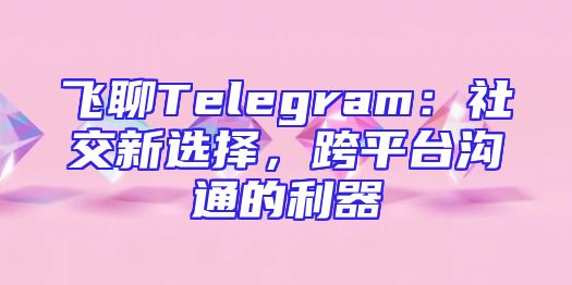 飞聊Telegram：社交新选择，跨平台沟通的利器