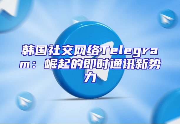 韩国社交网络Telegram：崛起的即时通讯新势力