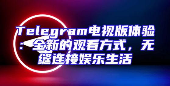 Telegram电视版体验：全新的观看方式，无缝连接娱乐生活