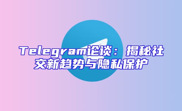 Telegram论谈：揭秘社交新趋势与隐私保护