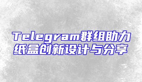 Telegram群组助力纸盒创新设计与分享