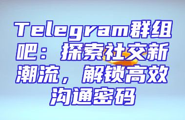 Telegram群组吧：探索社交新潮流，解锁高效沟通密码
