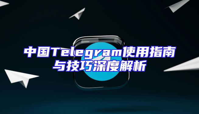 中国Telegram使用指南与技巧深度解析