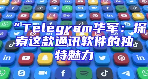 “Telegram华军：探索这款通讯软件的独特魅力
