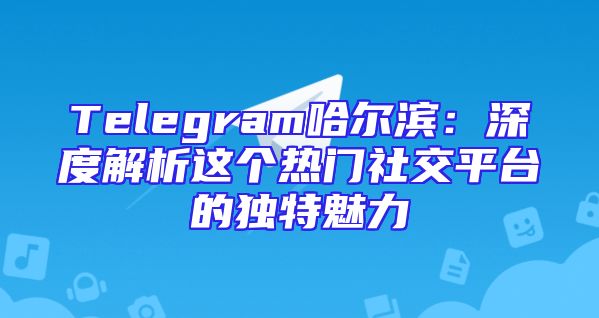 Telegram哈尔滨：深度解析这个热门社交平台的独特魅力