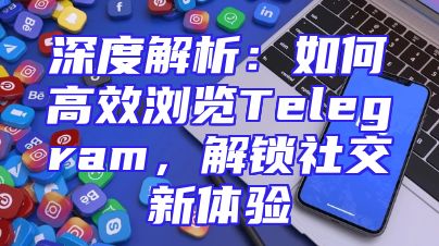 深度解析：如何高效浏览Telegram，解锁社交新体验
