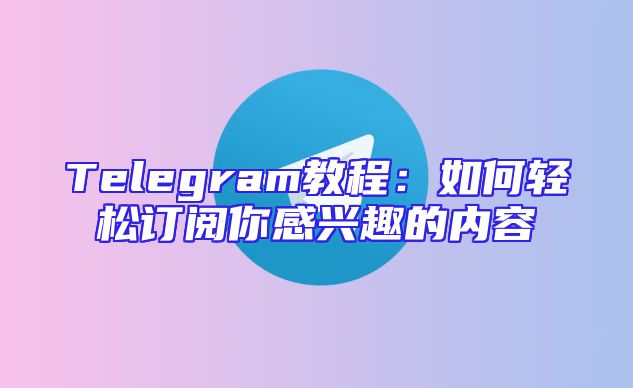 Telegram教程：如何轻松订阅你感兴趣的内容