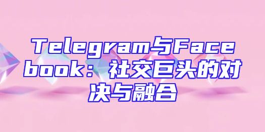 Telegram与Facebook：社交巨头的对决与融合
