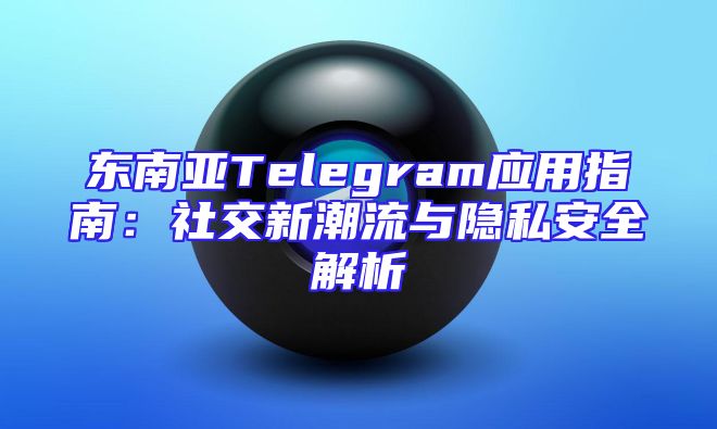 东南亚Telegram应用指南：社交新潮流与隐私安全解析