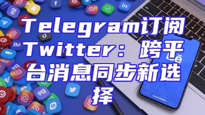 Telegram订阅Twitter：跨平台消息同步新选择