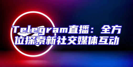Telegram直播：全方位探索新社交媒体互动