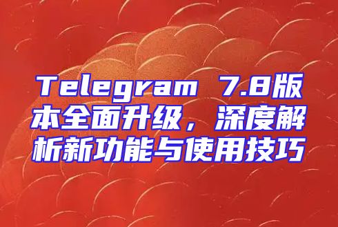 Telegram 7.8版本全面升级，深度解析新功能与使用技巧