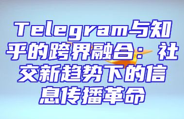 Telegram与知乎的跨界融合：社交新趋势下的信息传播革命