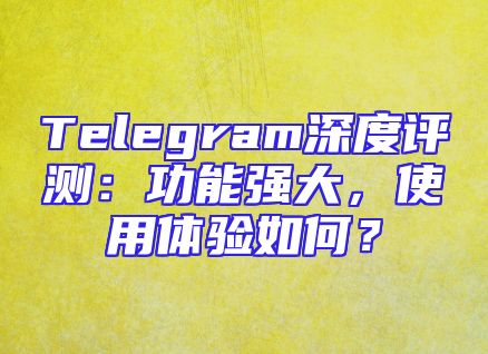 Telegram深度评测：功能强大，使用体验如何？