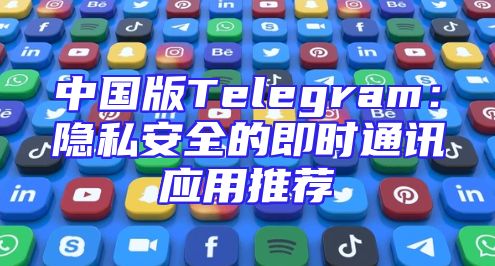 中国版Telegram：隐私安全的即时通讯应用推荐