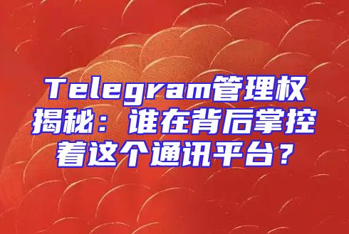 Telegram管理权揭秘：谁在背后掌控着这个通讯平台？