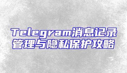 Telegram消息记录管理与隐私保护攻略