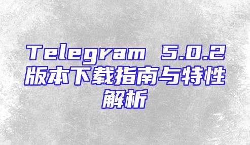 Telegram 5.0.2版本下载指南与特性解析